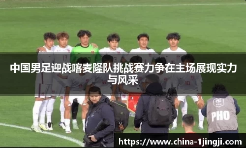 中国男足迎战喀麦隆队挑战赛力争在主场展现实力与风采